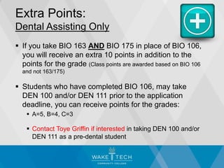 Extra Points:
Dental Assisting Only
 If you take BIO 163 AND BIO 175 in place of BIO 106,
you will receive an extra 10 points in addition to the
points for the grade (Class points are awarded based on BIO 106
and not 163/175)
 Students who have completed BIO 106, may take
DEN 100 and/or DEN 111 prior to the application
deadline, you can receive points for the grades:
 A=5, B=4, C=3
 Contact Toye Griffin if interested in taking DEN 100 and/or
DEN 111 as a pre-dental student
 