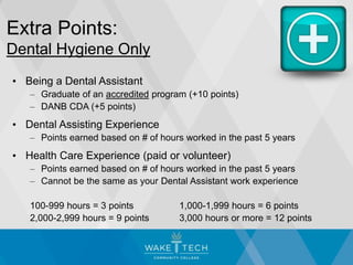 Extra Points:
Dental Hygiene Only
• Being a Dental Assistant
– Graduate of an accredited program (+10 points)
– DANB CDA (+5 points)
• Dental Assisting Experience
– Points earned based on # of hours worked in the past 5 years
• Health Care Experience (paid or volunteer)
– Points earned based on # of hours worked in the past 5 years
– Cannot be the same as your Dental Assistant work experience
100-999 hours = 3 points 1,000-1,999 hours = 6 points
2,000-2,999 hours = 9 points 3,000 hours or more = 12 points
 