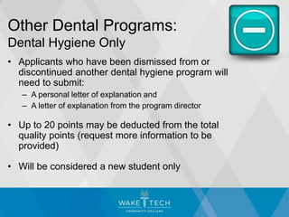 Other Dental Programs:
Dental Hygiene Only
• Applicants who have been dismissed from or
discontinued another dental hygiene program will
need to submit:
– A personal letter of explanation and
– A letter of explanation from the program director
• Up to 20 points may be deducted from the total
quality points (request more information to be
provided)
• Will be considered a new student only
 