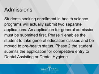 Admissions
Students seeking enrollment in health science
programs will actually submit two separate
applications. An application for general admission
must be submitted first. Phase 1 enables the
student to take general education classes and be
moved to pre-health status. Phase 2 the student
submits the application for competitive entry to
Dental Assisting or Dental Hygiene.
 