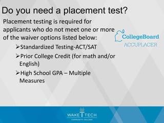 Do you need a placement test?
Placement testing is required for
applicants who do not meet one or more
of the waiver options listed below:
Standardized Testing-ACT/SAT
Prior College Credit (for math and/or
English)
High School GPA – Multiple
Measures
 