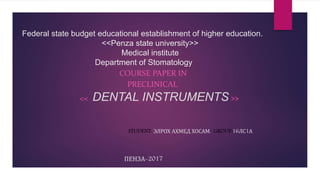 Federal state budget educational establishment of higher education.
<<Penza state university>>
Medical institute
Department of Stomatology
COURSE PAPER IN
PRECLINICAL
<< DENTAL INSTRUMENTS >>
STUDENT: ЭЛРОХ АХМЕД ХОСАМ. GROUP:16ЛС1А
ПЕНЗА-2017
 