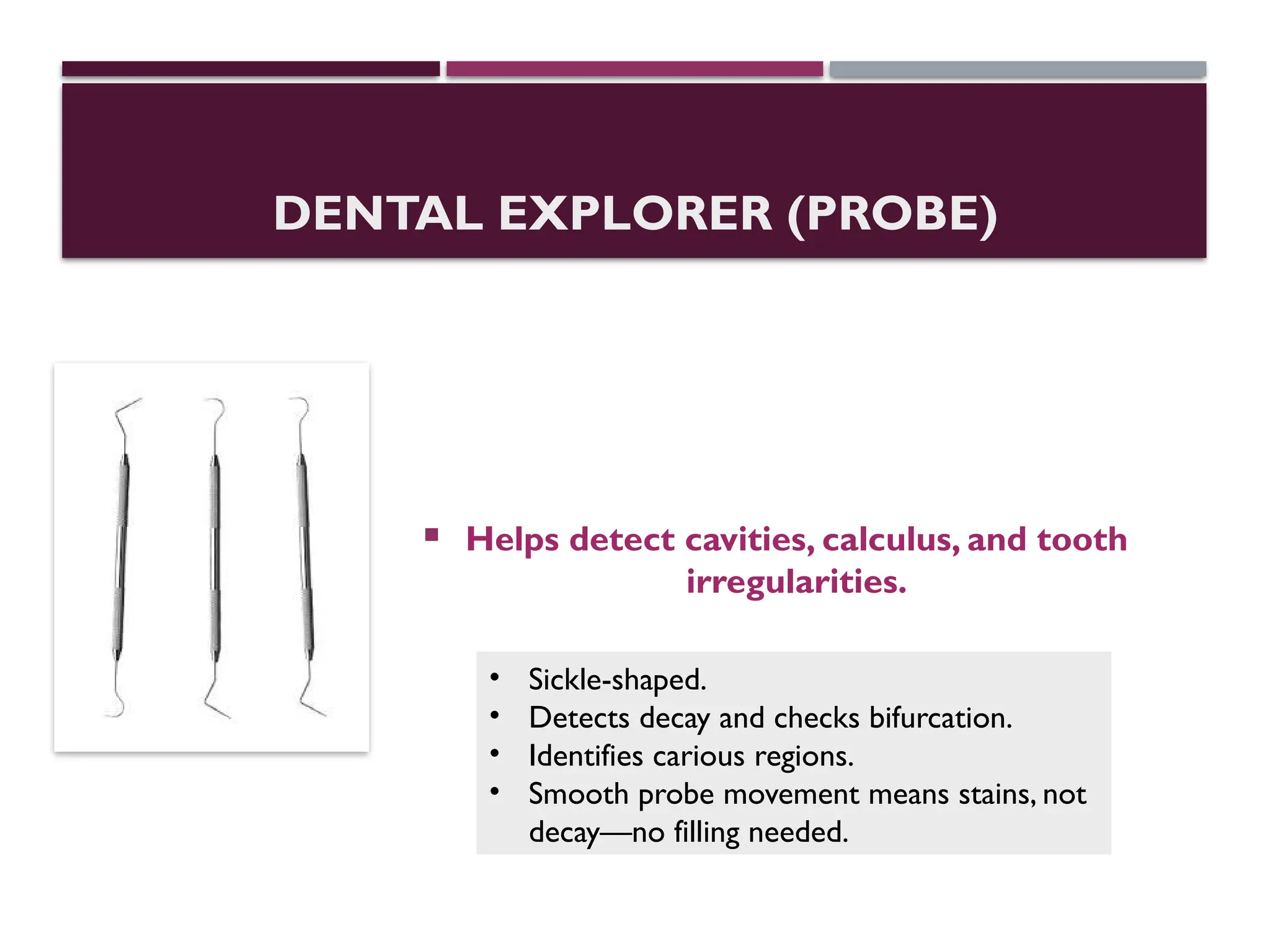 DENTAL EXPLORER (PROBE)
 Helps detect cavities, calculus, and tooth
irregularities.
• Sickle-shaped.
• Detects decay and checks bifurcation.
• Identifies carious regions.
• Smooth probe movement means stains, not
decay—no filling needed.
 