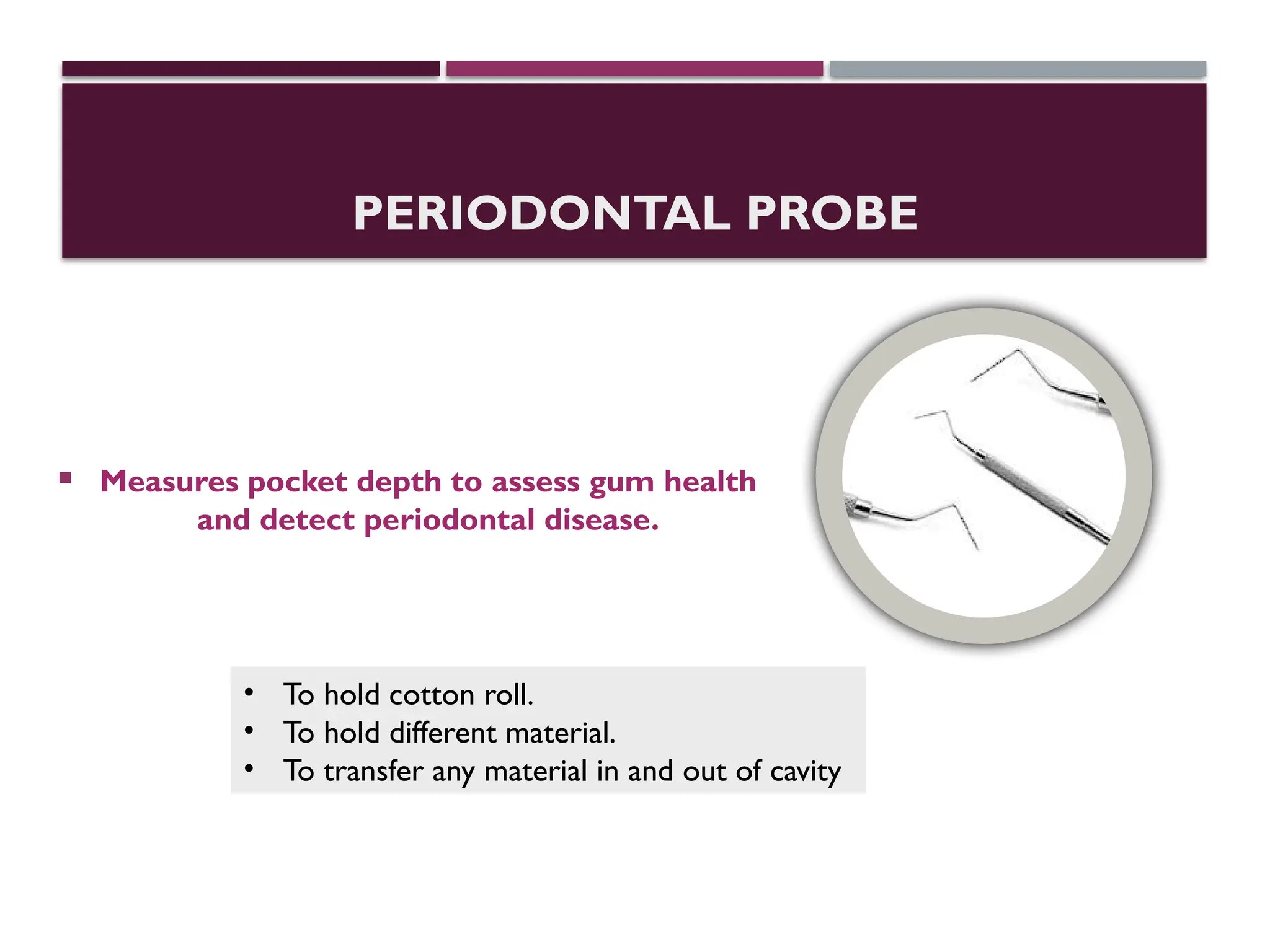 PERIODONTAL PROBE
 Measures pocket depth to assess gum health
and detect periodontal disease.
• To hold cotton roll.
• To hold different material.
• To transfer any material in and out of cavity
 