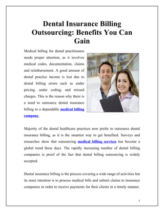 Dental Insurance Billing
     Outsourcing: Benefits You Can
                 Gain
Medical billing for dental practitioners
needs proper attention, as it involves
medical codes, documentation, claims
and reimbursement. A good amount of
dental practice income is lost due to
dental billing errors such as under
pricing, under coding, and missed
charges. This is the reason why there is
a need to outsource dental insurance
billing to a dependable medical billing
company.


Majority of the dental healthcare practices now prefer to outsource dental
insurance billing, as it is the smartest way to get benefited. Surveys and
researches show that outsourcing medical billing services has become a
global trend these days. The rapidly increasing number of dental billing
companies is proof of the fact that dental billing outsourcing is widely
accepted.


Dental insurance billing is the process covering a wide range of activities but
its main intention is to process medical bills and submit claims to insurance
companies in order to receive payments for their clients in a timely manner.


                                                                              1
 