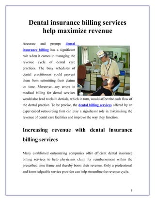 Dental insurance billing services
        help maximize revenue
Accurate    and    prompt        dental
insurance billing has a significant
role when it comes to managing the
revenue    cycle   of   dental     care
practices. The busy schedules of
dental practitioners could prevent
them from submitting their claims
on time. Moreover, any errors in
medical billing for dental services
would also lead to claim denials, which in turn, would affect the cash flow of
the dental practice. To be precise, the dental billing services offered by an
experienced outsourcing firm can play a significant role in maximizing the
revenue of dental care facilities and improve the way they function.


Increasing revenue with dental insurance
billing services

Many established outsourcing companies offer efficient dental insurance
billing services to help physicians claim for reimbursement within the
prescribed time frame and thereby boost their revenue. Only a professional
and knowledgeable service provider can help streamline the revenue cycle.




                                                                             1
 