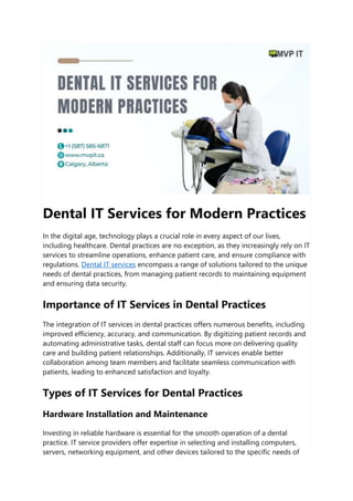 Dental IT Services for Modern Practices
In the digital age, technology plays a crucial role in every aspect of our lives,
including healthcare. Dental practices are no exception, as they increasingly rely on IT
services to streamline operations, enhance patient care, and ensure compliance with
regulations. Dental IT services encompass a range of solutions tailored to the unique
needs of dental practices, from managing patient records to maintaining equipment
and ensuring data security.
Importance of IT Services in Dental Practices
The integration of IT services in dental practices offers numerous benefits, including
improved efficiency, accuracy, and communication. By digitizing patient records and
automating administrative tasks, dental staff can focus more on delivering quality
care and building patient relationships. Additionally, IT services enable better
collaboration among team members and facilitate seamless communication with
patients, leading to enhanced satisfaction and loyalty.
Types of IT Services for Dental Practices
Hardware Installation and Maintenance
Investing in reliable hardware is essential for the smooth operation of a dental
practice. IT service providers offer expertise in selecting and installing computers,
servers, networking equipment, and other devices tailored to the specific needs of
 