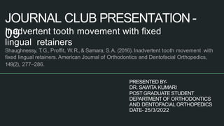 JOURNAL CLUB PRESENTATION -
09
1
Inadvertent tooth movement with ﬁxed
lingual retainers
Shaughnessy, T.G., Proﬃt, W.R., & Samara, S.A. (2016). Inadvertent tooth movement with
ﬁxed lingual retainers. American Journal of Orthodontics and Dentofacial Orthopedics,
149(2), 277–286.
PRESENTED BY-
DR. SAWITA KUMARI
POST GRADUATE STUDENT
DEPARTMENT OF ORTHODONTICS
AND DENTOFACIAL ORTHOPEDICS
DATE- 25/3/2022
 