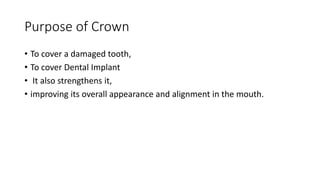Purpose of Crown
• To cover a damaged tooth,
• To cover Dental Implant
• It also strengthens it,
• improving its overall appearance and alignment in the mouth.
 