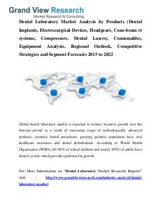 Dental Laboratory Market Analysis by Products (Dental
Implants, Electrosurgical Devices, Headgears, Cone-beam ct
systems, Compressors, Dental Lasers), Consumables,
Equipment Analysis, Regional Outlook, Competitive
Strategies and Segment Forecasts 2015 to 2022
Global dental laboratory market is expected to witness lucrative growth over the
forecast period as a result of increasing usage of technologically advanced
products, cosmetic dental procedures, growing geriatric population base, oral
healthcare awareness and dental deformations. According to World Health
Organisation (WHO), 60–90% of school children and nearly 100% of adults have
dental cavities which provides platform for growth.
For More Information on "Dental Laboratory Market Research Reports"
visit - http://www.grandviewresearch.com/industry-analysis/dental-
laboratory-market
 