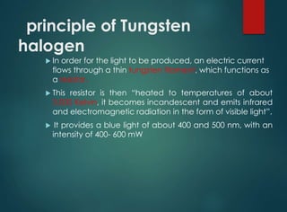 principle of Tungsten
halogen
 In order for the light to be produced, an electric current
flows through a thin tungsten filament, which functions as
a resistor.
 This resistor is then “heated to temperatures of about
3,000 Kelvin, it becomes incandescent and emits infrared
and electromagnetic radiation in the form of visible light”.
 It provides a blue light of about 400 and 500 nm, with an
intensity of 400- 600 mW
 