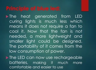 Principle of blue led:
 The heat generated from LED
curing lights is much less which
means it does not require a fan to
cool it. Now that the fan is not
needed, a more lightweight and
smaller light could be designed.
The portability of it comes from the
low consumption of power.
 The LED can now use rechargeable
batteries, making it much more
comfortable and easier to use
 