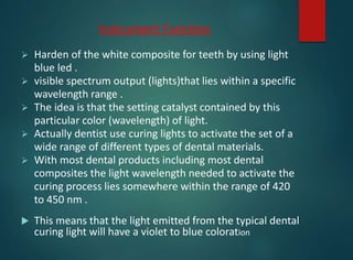 Instrument Function
 Harden of the white composite for teeth by using light
blue led .
 visible spectrum output (lights)that lies within a specific
wavelength range .
 The idea is that the setting catalyst contained by this
particular color (wavelength) of light.
 Actually dentist use curing lights to activate the set of a
wide range of different types of dental materials.
 With most dental products including most dental
composites the light wavelength needed to activate the
curing process lies somewhere within the range of 420
to 450 nm .
 This means that the light emitted from the typical dental
curing light will have a violet to blue coloration
 