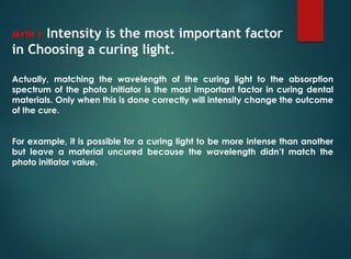 MYTH 1: Intensity is the most important factor
in Choosing a curing light.
Actually, matching the wavelength of the curing light to the absorption
spectrum of the photo initiator is the most important factor in curing dental
materials. Only when this is done correctly will intensity change the outcome
of the cure.
For example, it is possible for a curing light to be more intense than another
but leave a material uncured because the wavelength didn’t match the
photo initiator value.
 