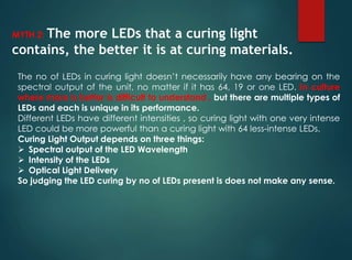 MYTH 2: The more LEDs that a curing light
contains, the better it is at curing materials.
The no of LEDs in curing light doesn’t necessarily have any bearing on the
spectral output of the unit, no matter if it has 64, 19 or one LED. In culture
where more is better is difficult to understand , but there are multiple types of
LEDs and each is unique in its performance.
Different LEDs have different intensities , so curing light with one very intense
LED could be more powerful than a curing light with 64 less-intense LEDs.
Curing Light Output depends on three things:
 Spectral output of the LED Wavelength
 Intensity of the LEDs
 Optical Light Delivery
So judging the LED curing by no of LEDs present is does not make any sense.
 
