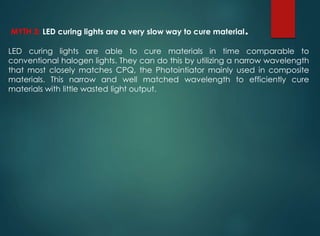 MYTH 3: LED curing lights are a very slow way to cure material.
LED curing lights are able to cure materials in time comparable to
conventional halogen lights. They can do this by utilizing a narrow wavelength
that most closely matches CPQ, the Photointiator mainly used in composite
materials. This narrow and well matched wavelength to efficiently cure
materials with little wasted light output.
 