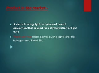 Product In the market:-
 A dental curing light is a piece of dental
equipment that is used for polymerization of light
cure
 There are two main dental curing lights are the
halogen and Blue LED.

 