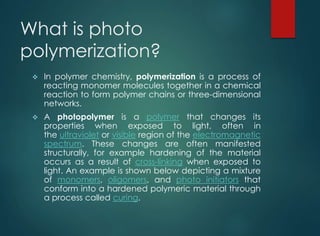 What is photo
polymerization?
 In polymer chemistry, polymerization is a process of
reacting monomer molecules together in a chemical
reaction to form polymer chains or three-dimensional
networks.
 A photopolymer is a polymer that changes its
properties when exposed to light, often in
the ultraviolet or visible region of the electromagnetic
spectrum. These changes are often manifested
structurally, for example hardening of the material
occurs as a result of cross-linking when exposed to
light. An example is shown below depicting a mixture
of monomers, oligomers, and photo initiators that
conform into a hardened polymeric material through
a process called curing.
 