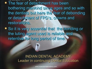 INDIAN DENTAL ACADEMYINDIAN DENTAL ACADEMY
Leader in continuing Dental EducationLeader in continuing Dental Education
 The fear of detachment has beenThe fear of detachment has been
bothering mankind since ages and so withbothering mankind since ages and so with
the dentists but here the fear of debondingthe dentists but here the fear of debonding
or detachment of FPD’s, crowns andor detachment of FPD’s, crowns and
restorations.restorations.
 So it is very essential that the bonding orSo it is very essential that the bonding or
the luting agent used is reliable andthe luting agent used is reliable and
retentive for long period of time.retentive for long period of time.
www.indiandentalacademy.com
 