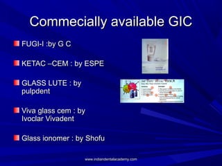 Commecially available GICCommecially available GIC
FUGI-I :by G CFUGI-I :by G C
KETAC –CEM : by ESPEKETAC –CEM : by ESPE
GLASS LUTE : byGLASS LUTE : by
pulpdentpulpdent
Viva glass cem : byViva glass cem : by
Ivoclar VivadentIvoclar Vivadent
Glass ionomer : by ShofuGlass ionomer : by Shofu
www.indiandentalacademy.comwww.indiandentalacademy.com
 