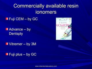 Commercially available resinCommercially available resin
ionomersionomers
Fuji CEM – by GCFuji CEM – by GC
Advance – byAdvance – by
DentsplyDentsply
Vitremer – by 3MVitremer – by 3M
Fuji plus – by GCFuji plus – by GC
www.indiandentalacademy.comwww.indiandentalacademy.com
 