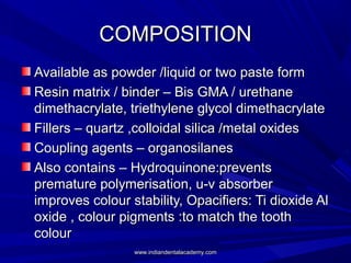 COMPOSITIONCOMPOSITION
Available as powder /liquid or two paste formAvailable as powder /liquid or two paste form
Resin matrix / binder – Bis GMA / urethaneResin matrix / binder – Bis GMA / urethane
dimethacrylate, triethylene glycol dimethacrylatedimethacrylate, triethylene glycol dimethacrylate
Fillers – quartz ,colloidal silica /metal oxidesFillers – quartz ,colloidal silica /metal oxides
Coupling agents – organosilanesCoupling agents – organosilanes
Also contains – Hydroquinone:preventsAlso contains – Hydroquinone:prevents
premature polymerisation, u-v absorberpremature polymerisation, u-v absorber
improves colour stability, Opacifiers: Ti dioxide Alimproves colour stability, Opacifiers: Ti dioxide Al
oxide , colour pigments :to match the toothoxide , colour pigments :to match the tooth
colourcolour
www.indiandentalacademy.comwww.indiandentalacademy.com
 