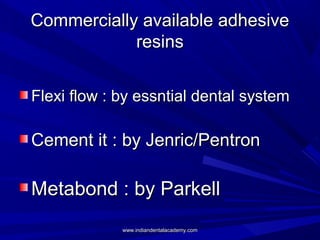 Commercially available adhesiveCommercially available adhesive
resinsresins
Flexi flow : by essntial dental systemFlexi flow : by essntial dental system
Cement it : by Jenric/PentronCement it : by Jenric/Pentron
Metabond : by ParkellMetabond : by Parkell
www.indiandentalacademy.comwww.indiandentalacademy.com
 