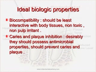 Ideal biologic propertiesIdeal biologic properties
Biocompatibility : should be leastBiocompatibility : should be least
interactive with body tissues, non toxic ,interactive with body tissues, non toxic ,
non pulp irritant .non pulp irritant .
Caries and plaque inhibition : desirablyCaries and plaque inhibition : desirably
they should possess antimicrobialthey should possess antimicrobial
properties, should prevent caries andproperties, should prevent caries and
plaque .plaque .
www.indiandentalacademy.comwww.indiandentalacademy.com
 