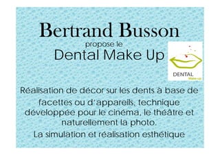 Bertrand Busson
Dental Make Up
Réalisation de décor sur les dents à base de
facettes ou d’appareils, technique
développée pour le cinéma, le théâtre et
naturellement la photo.
La simulation et réalisation esthétique
propose le
 