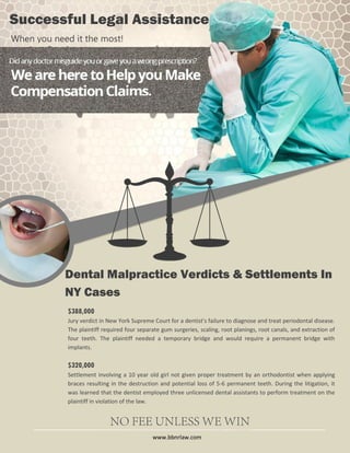 Successful Legal Assistance
When you need it the most!

Dental Malpractice Verdicts & Settlements In
NY Cases
$388,000
Jury verdict in New York Supreme Court for a dentist's failure to diagnose and treat periodontal disease.
The plaintiff required four separate gum surgeries, scaling, root planings, root canals, and extraction of
four teeth. The plaintiff needed a temporary bridge and would require a permanent bridge with
implants.

$320,000
Settlement involving a 10 year old girl not given proper treatment by an orthodontist when applying
braces resulting in the destruction and potential loss of 5-6 permanent teeth. During the litigation, it
was learned that the dentist employed three unlicensed dental assistants to perform treatment on the
plaintiff in violation of the law.

www.bbnrlaw.com

 