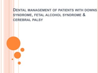 DENTAL MANAGEMENT OF PATIENTS WITH DOWNS
SYNDROME, FETAL ALCOHOL SYNDROME &
CEREBRAL PALSY
 