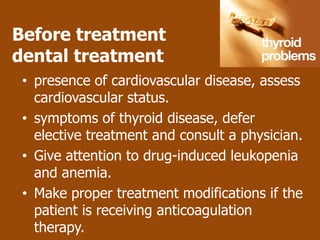 Before treatment
dental treatment
 • presence of cardiovascular disease, assess
   cardiovascular status.
 • symptoms of thyroid disease, defer
   elective treatment and consult a physician.
 • Give attention to drug-induced leukopenia
   and anemia.
 • Make proper treatment modifications if the
   patient is receiving anticoagulation
   therapy.
 