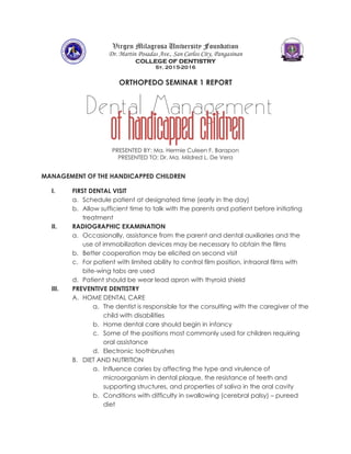 Virgen Milagrosa University Foundation
Dr. Martin Posadas Ave., San Carlos City, Pangasinan
COLLEGE OF DENTISTRY
Sy. 2015-2016
ORTHOPEDO SEMINAR 1 REPORT
PRESENTED BY: Ma. Hermie Culeen F. Barapon
PRESENTED TO: Dr. Ma. Mildred L. De Vera
MANAGEMENT OF THE HANDICAPPED CHILDREN
I. FIRST DENTAL VISIT
a. Schedule patient at designated time (early in the day)
b. Allow sufficient time to talk with the parents and patient before initiating
treatment
II. RADIOGRAPHIC EXAMINATION
a. Occasionally, assistance from the parent and dental auxiliaries and the
use of immobilization devices may be necessary to obtain the films
b. Better cooperation may be elicited on second visit
c. For patient with limited ability to control film position, intraoral films with
bite-wing tabs are used
d. Patient should be wear lead apron with thyroid shield
III. PREVENTIVE DENTISTRY
A. HOME DENTAL CARE
a. The dentist is responsible for the consulting with the caregiver of the
child with disabilities
b. Home dental care should begin in infancy
c. Some of the positions most commonly used for children requiring
oral assistance
d. Electronic toothbrushes
B. DIET AND NUTRITION
a. Influence caries by affecting the type and virulence of
microorganism in dental plaque, the resistance of teeth and
supporting structures, and properties of saliva in the oral cavity
b. Conditions with difficulty in swallowing (cerebral palsy) – pureed
diet
Dental Management
Of Handicapped children
 