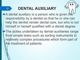 DENTAL AUXILIARY
A dental auxiliary is a person who is given the
responsibility by a dentist so that he or she can
help the dentist render dental care, but who is not
himself or herself qualified with a dental degree.
The duties undertaken by dental auxiliaries range
from simple tasks such as sorting instruments to
relatively complex procedures which form part of
the treatment of patients.
10
 