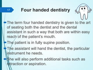 Four handed dentistry
The term four handed dentistry is given to the art
of seating both the dentist and the dental
assistant in such a way that both are within easy
reach of the patient’s mouth.
The patient is in fully supine position.
The assistant will hand the dentist, the particular
instrument he needs.
She will also perform additional tasks such as
retraction or aspiration.
17
 