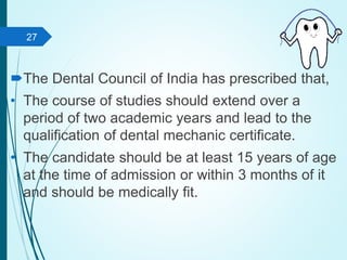 The Dental Council of India has prescribed that,
• The course of studies should extend over a
period of two academic years and lead to the
qualification of dental mechanic certificate.
• The candidate should be at least 15 years of age
at the time of admission or within 3 months of it
and should be medically fit.
27
 