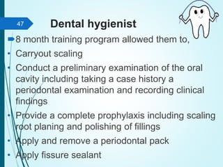 Dental hygienist
8 month training program allowed them to,
• Carryout scaling
• Conduct a preliminary examination of the oral
cavity including taking a case history a
periodontal examination and recording clinical
findings
• Provide a complete prophylaxis including scaling
root planing and polishing of fillings
• Apply and remove a periodontal pack
• Apply fissure sealant
47
 