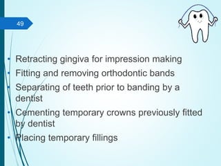 • Retracting gingiva for impression making
• Fitting and removing orthodontic bands
• Separating of teeth prior to banding by a
dentist
• Cementing temporary crowns previously fitted
by dentist
• Placing temporary fillings
49
 