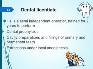 Dental licentiate
He is a semi independent operator, trained for 2
years to perform
• Dental prophylaxis
• Cavity preparations and fillings of primary and
permanent teeth
• Extractions under local anaesthesia
53
 