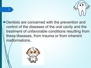 Dentists are concerned with the prevention and
control of the diseases of the oral cavity and the
treatment of unfavorable conditions resulting from
these diseases, from trauma or from inherent
malformations.
7
 