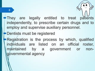 They are legally entitled to treat patients
independently, to prescribe certain drugs and to
employ and supervise auxiliary personnel.
Dentists must be registered
Registration is the process by which, qualified
individuals are listed on an official roster,
maintained by a government or non-
governmental agency
8
 