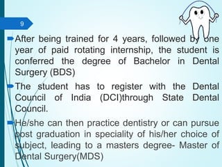 After being trained for 4 years, followed by one
year of paid rotating internship, the student is
conferred the degree of Bachelor in Dental
Surgery (BDS)
The student has to register with the Dental
Council of India (DCI)through State Dental
Council.
He/she can then practice dentistry or can pursue
post graduation in speciality of his/her choice of
subject, leading to a masters degree- Master of
Dental Surgery(MDS)
9
 