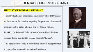 DENTAL SURGERY ASSISTANT
• HISTORY OF DENTALASSISSTANT:
• The introduction of anaesthesia in dentistry after 1850 is one
of the reasons for dentists requiring the presence of an dental
assistant and to act as a helper one for female patient.
• In 1885, Dr. Edmund Kells of New Orleans hired the first
woman dental assistant to replace his male "helper".
• This aptly-named "lady in attendance" made it acceptable for
a respectable woman to seek dental treatment
 