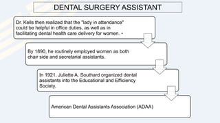 DENTAL SURGERY ASSISTANT
Dr. Kells then realized that the "lady in attendance"
could be helpful in office duties, as well as in
facilitating dental health care delivery for women. •
By 1890, he routinely employed women as both
chair side and secretarial assistants.
In 1921, Juliette A. Southard organized dental
assistants into the Educational and Efficiency
Society.
American Dental Assistants Association (ADAA)
 