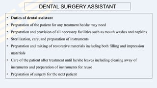 DENTAL SURGERY ASSISTANT
• Duties of dental assistant
• Preparation of the patient for any treatment he/she may need
• Preparation and provision of all necessary facilities such as mouth washes and napkins
• Sterilization, care, and preparation of instruments
• Preparation and mixing of restorative materials including both filling and impression
materials
• Care of the patient after treatment until he/she leaves including clearing away of
insruments and preparation of instruments for reuse
• Preparation of surgery for the next patient
 