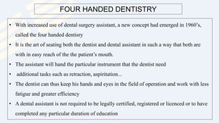 FOUR HANDED DENTISTRY
• With increased use of dental surgery assistant, a new concept had emerged in 1960’s,
called the four handed dentisry
• It is the art of seating both the dentist and dental assistant in such a way that both are
with in easy reach of the the patient’s mouth.
• The assistant will hand the particular instrument that the dentist need
• additional tasks such as retraction, aspiritation...
• The dentist can thus keep his hands and eyes in the field of operation and work with less
fatigue and greater efficiency
• A dental assistant is not required to be legally certified, registered or licenced or to have
completed any particular duration of education
 