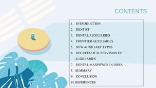 CONTENTS
1. INTRODUCTION
2. DENTIST
3. DENTAL AUXILIARIES
4. FRONTIER AUXILIARIES
5. NEW AUXILIARY TYPES
6. DEGREES OF SUPERVISION OF
AUXILIARIES
7. DENTAL MANPOWER IN INDIA
8. SUMMARY
9. CONCLUSION
10.REFERENCES
 