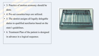• 3. Practice of motion economy should be
done.
• 4. Pre-set cassettes/trays are utilized.
• 5. The dentist assigns all legally delegable
duties to qualified auxiliaries based on the
state’s guidelines.
• 6. Treatment Plan of the patient is designed
in advance in a logical sequence.
 