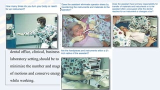 • Principles of Motion Economy
• Motion economy refers to the
manner in which
• human energy can be conserved
while performing a task.
• The objective in all areas of the
dental office, clinical, business or
laboratory setting,should be to
minimize the number and magnitude
of motions and conserve energy
while working.
 