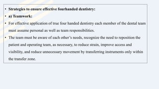• Strategies to ensure effective fourhanded dentistry:
• a) Teamwork:
• For effective application of true four handed dentistry each member of the dental team
must assume personal as well as team responsibilities.
• The team must be aware of each other’s needs, recognize the need to reposition the
patient and operating team, as necessary, to reduce strain, improve access and
visibility, and reduce unnecessary movement by transferring instruments only within
the transfer zone.
 